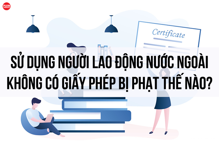Sử dụng lao động nước ngoài không có giấy phép bị phạt thế nào?